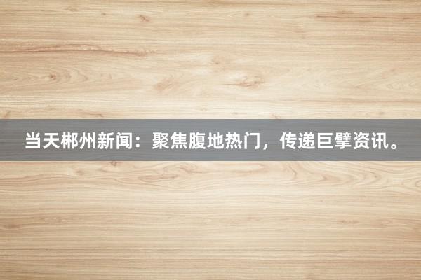 当天郴州新闻：聚焦腹地热门，传递巨擘资讯。