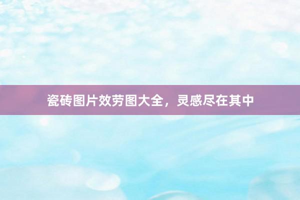 瓷砖图片效劳图大全，灵感尽在其中