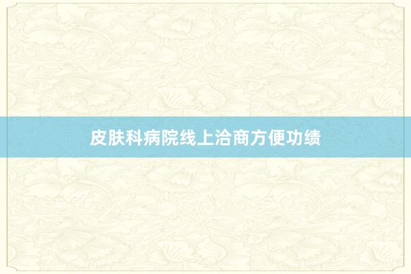皮肤科病院线上洽商方便功绩