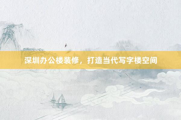 深圳办公楼装修，打造当代写字楼空间