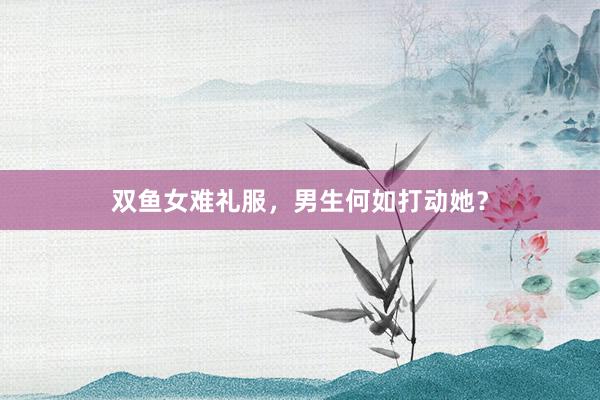 双鱼女难礼服，男生何如打动她？