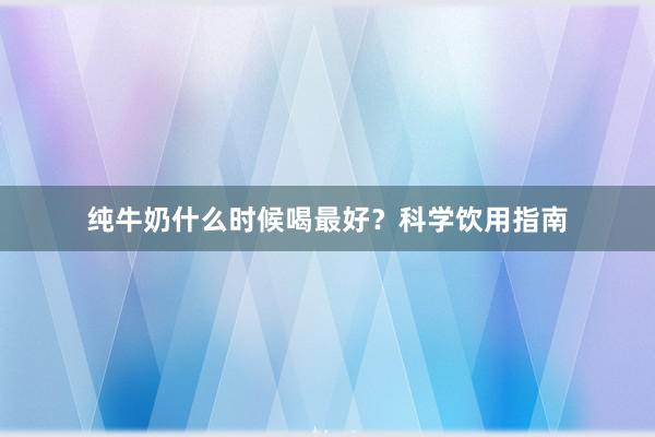纯牛奶什么时候喝最好？科学饮用指南