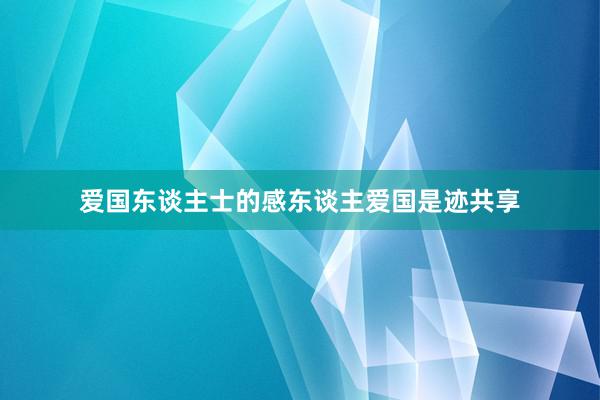 爱国东谈主士的感东谈主爱国是迹共享